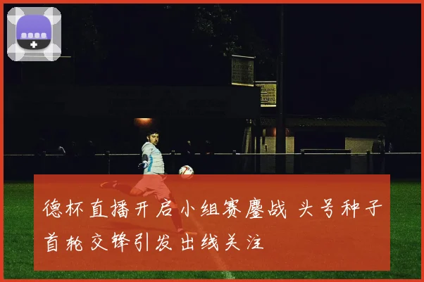 德杯直播开启小组赛鏖战 头号种子首轮交锋引发出线关注