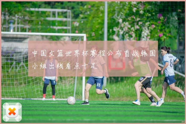 中国女篮世界杯赛程公布首战韩国小组出线看点十足