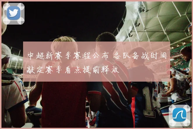 中超新赛季赛程公布 各队备战时间敲定赛季看点提前释放