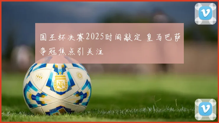 国王杯决赛2025时间敲定 皇马巴萨争冠焦点引关注