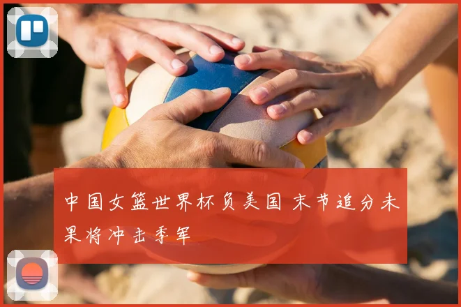 中国女篮世界杯负美国 末节追分未果将冲击季军