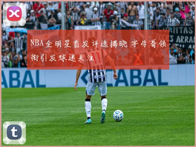 NBA全明星首发评选揭晓 字母哥领衔引发球迷关注