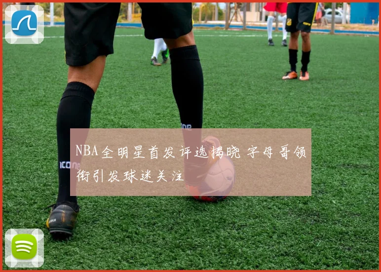 NBA全明星首发评选揭晓 字母哥领衔引发球迷关注