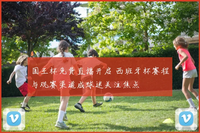 国王杯免费直播开启 西班牙杯赛程与观赛渠道成球迷关注焦点