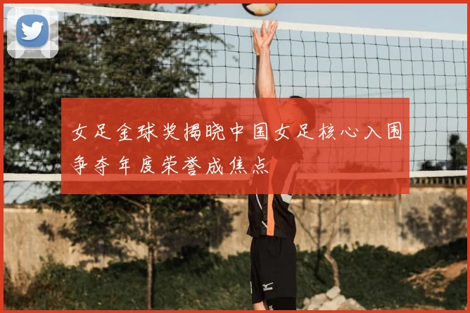 女足金球奖揭晓中国女足核心入围争夺年度荣誉成焦点