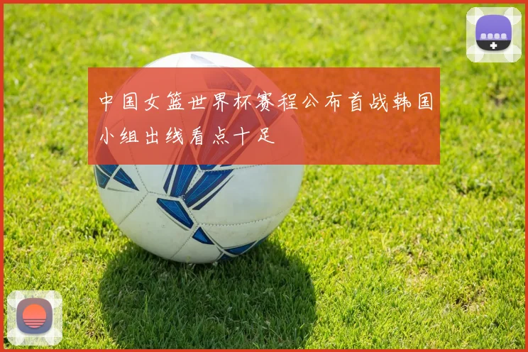 中国女篮世界杯赛程公布首战韩国小组出线看点十足